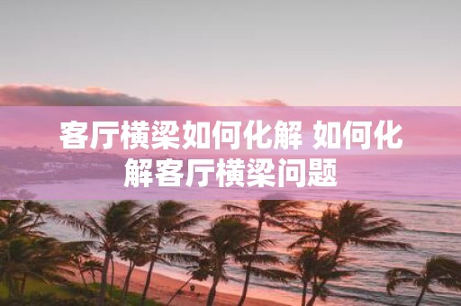 客厅横梁如何化解 如何化解客厅横梁问题
