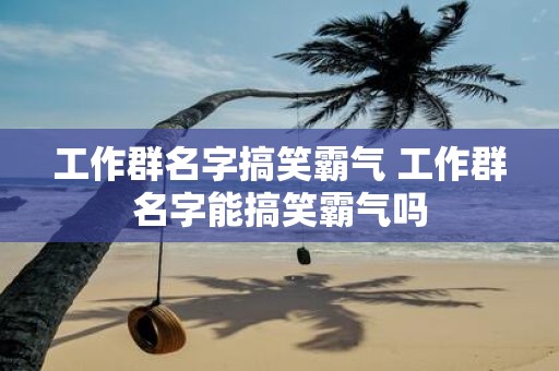 工作群名字搞笑霸气 工作群名字能搞笑霸气吗