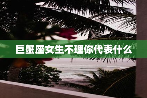 巨蟹座女生不理你代表什么