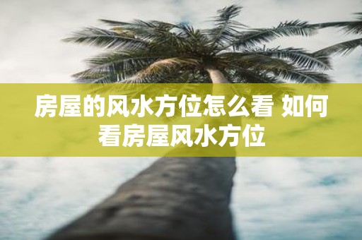 房屋的风水方位怎么看 如何看房屋风水方位