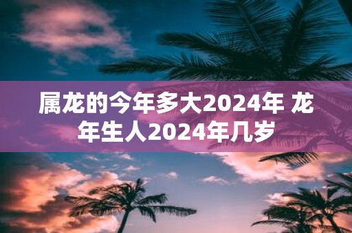 属龙的今年多大2025年 蛇年生人2025年几岁