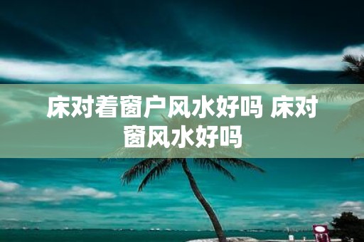 床对着窗户风水好吗 床对窗风水好吗