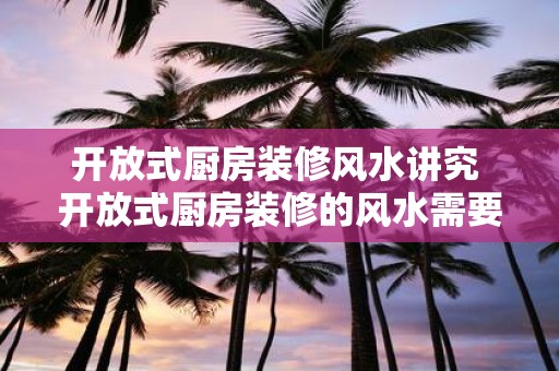 开放式厨房装修风水讲究 开放式厨房装修的风水需要注意什么