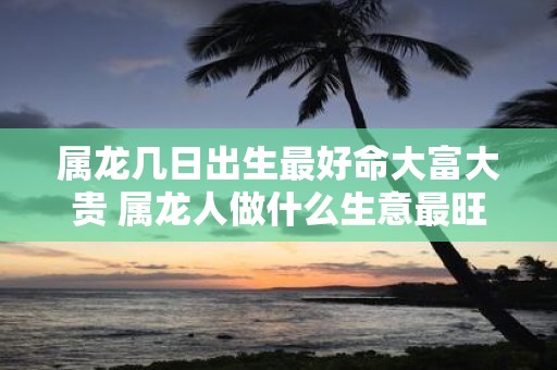 属龙几日出生最好命大富大贵 属龙人做什么生意最旺