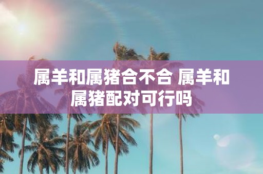 属羊和属猪合不合 属羊和属猪配对可行吗