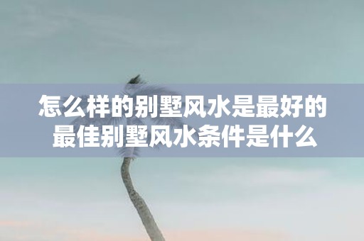 怎么样的别墅风水是最好的 最佳别墅风水条件是什么