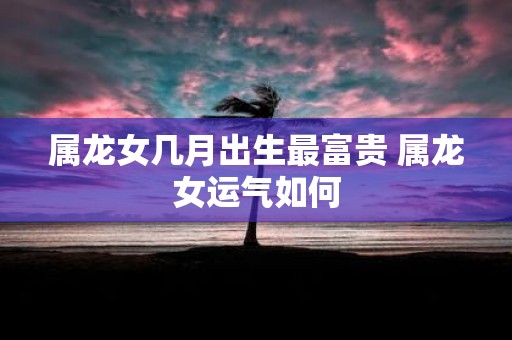 属龙女几月出生最富贵 属龙女运气如何