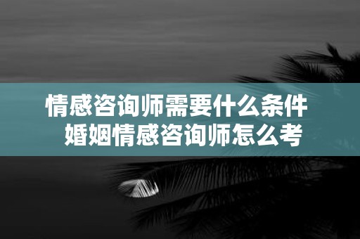 情感咨询师需要什么条件 婚姻情感咨询师怎么考