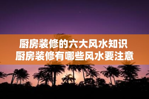 厨房装修的六大风水知识 厨房装修有哪些风水要注意