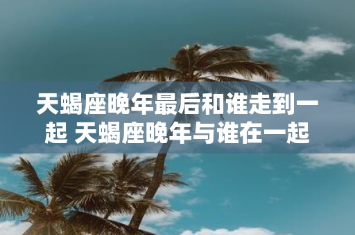 天蝎座晚年最后和谁走到一起 天蝎座晚年与谁在一起