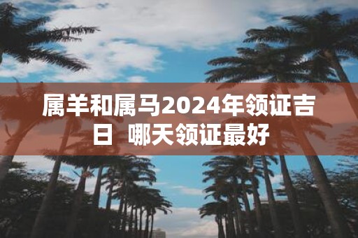 属羊和属马2025年领证吉日 哪天领证最好