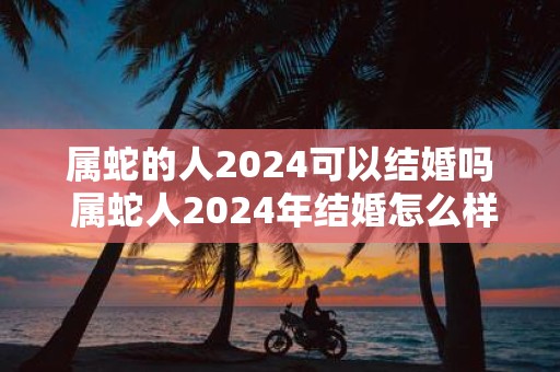属蛇的人2025可以结婚吗 属蛇人2025年结婚怎么样