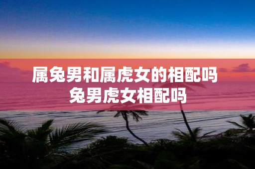 属兔男和属虎女的相配吗 兔男虎女相配吗