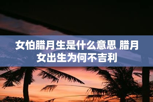 女怕腊月生是什么意思 腊月女出生为何不吉利