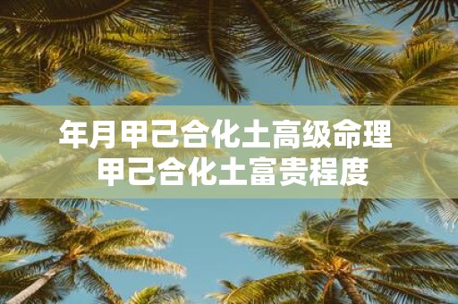 年月甲己合化土高级命理 甲己合化土富贵程度