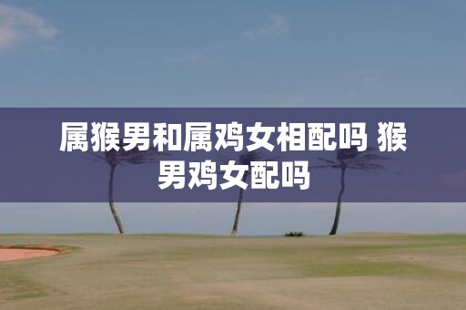 属猴男和属鸡女相配吗 猴男鸡女配吗