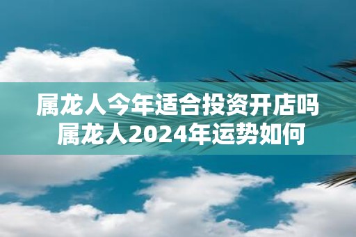 属龙人今年适合投资开店吗 属龙人2025年运势如何