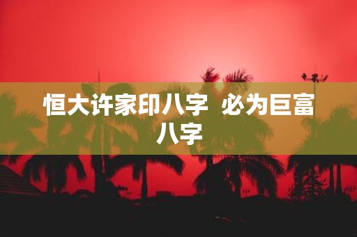 恒大许家印八字 必为巨富八字