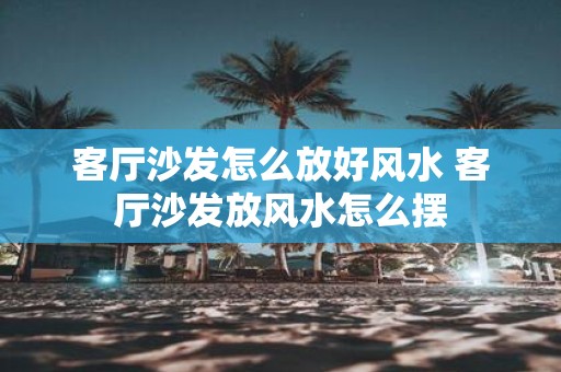 客厅沙发怎么放好风水 客厅沙发放风水怎么摆