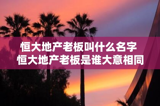 恒大地产老板叫什么名字 恒大地产老板是谁大意相同共7个字
