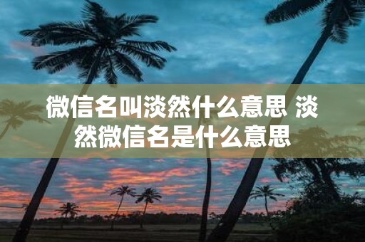 微信名叫淡然什么意思 淡然微信名是什么意思