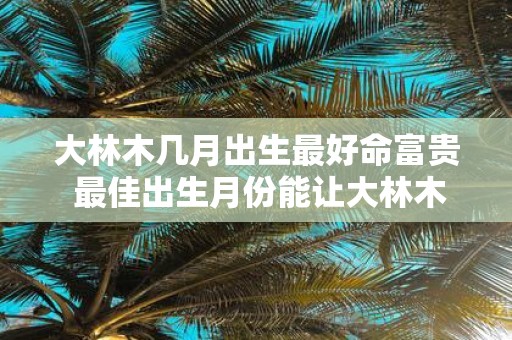 大林木几月出生最好命富贵 最佳出生月份能让大林木富贵吗