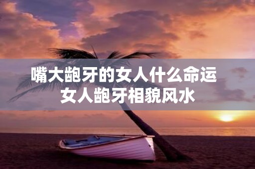 嘴大龅牙的女人什么命运 女人龅牙相貌风水
