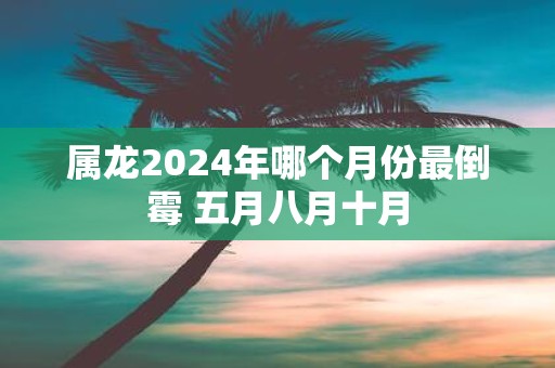 属龙2025年哪个月份最倒霉 五月八月十月