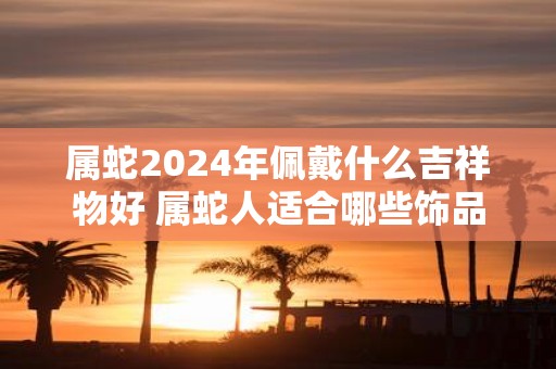 属蛇2025年佩戴什么吉祥物好 属蛇人适合哪些饰品
