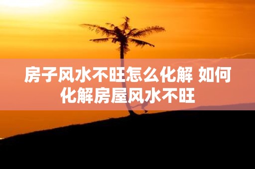 房子风水不旺怎么化解 如何化解房屋风水不旺