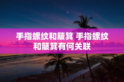 手指螺纹和簸箕 手指螺纹和簸箕有何关联