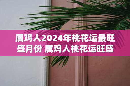 属鸡人2025年桃花运最旺盛月份 属鸡人桃花运旺盛月份