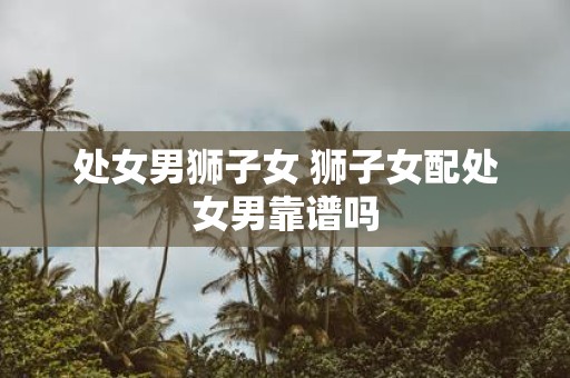 处女男狮子女 狮子女配处女男靠谱吗