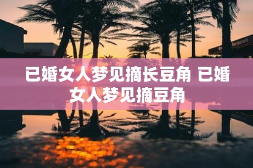 已婚女人梦见摘长豆角 已婚女人梦见摘豆角