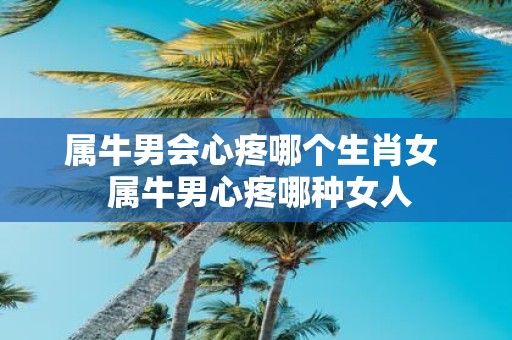属牛男会心疼哪个生肖女 属牛男心疼哪种女人
