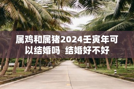 属鸡和属猪2025壬寅年可以结婚吗 结婚好不好