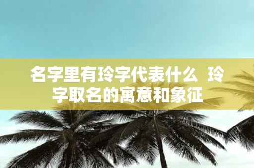 名字里有玲字代表什么 玲字取名的寓意和象征