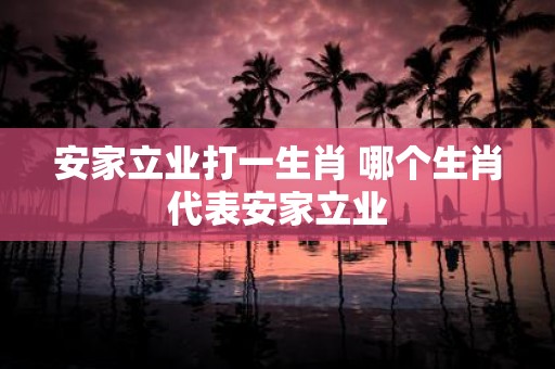 安家立业打一生肖 哪个生肖代表安家立业
