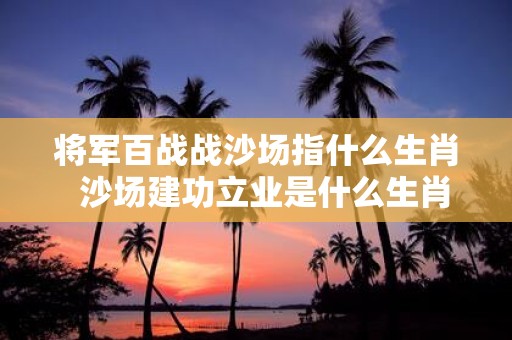 将军百战战沙场指什么生肖 沙场建功立业是什么生肖