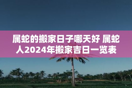 属蛇的搬家日子哪天好 属蛇人2025年搬家吉日一览表