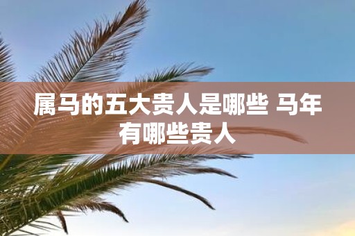 属马的五大贵人是哪些 马年有哪些贵人