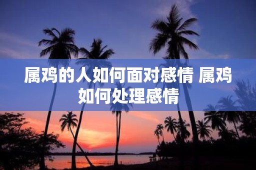 属鸡的人如何面对感情 属鸡如何处理感情