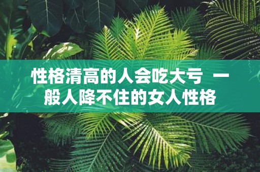 性格清高的人会吃大亏 一般人降不住的女人性格