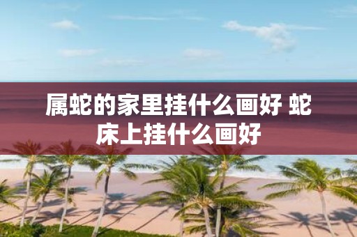 属蛇的家里挂什么画好 蛇床上挂什么画好