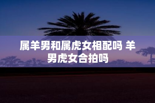 属羊男和属虎女相配吗 羊男虎女合拍吗
