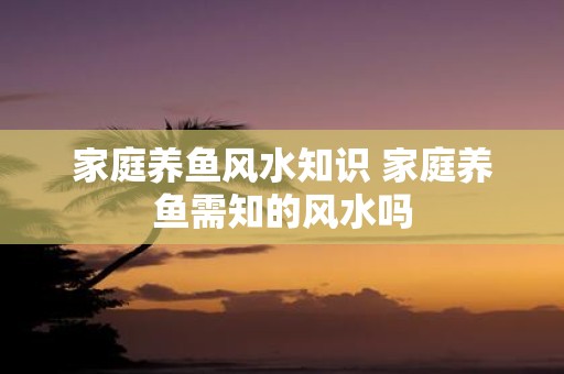 家庭养鱼风水知识 家庭养鱼需知的风水吗