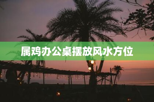 属鸡办公桌摆放风水方位