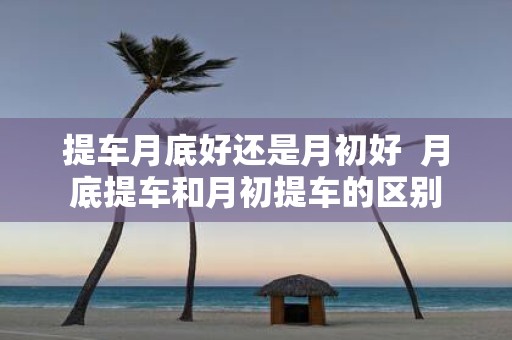 提车月底好还是月初好 月底提车和月初提车的区别
