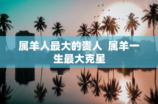 属羊人最大的贵人 属羊一生最大克星