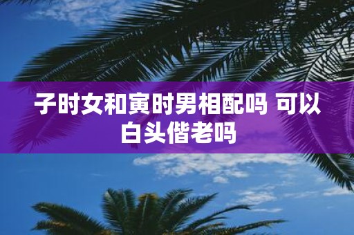 子时女和寅时男相配吗 可以白头偕老吗